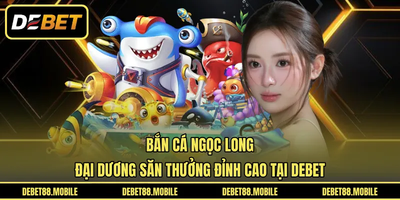 Bắn Cá Ngọc Long | Đại Dương Săn Thưởng Đỉnh Cao Tại DEBET